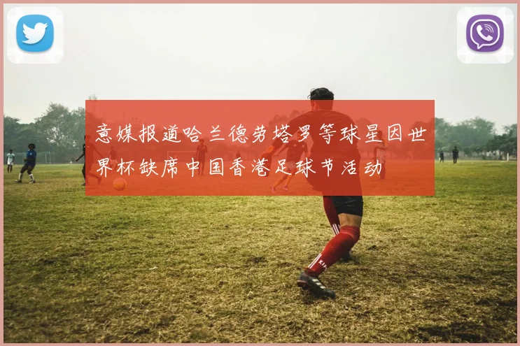 意媒报道哈兰德劳塔罗等球星因世界杯缺席中国香港足球节活动